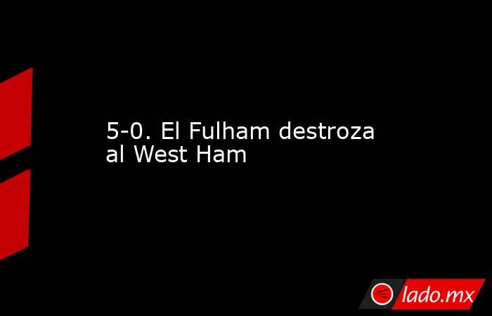 5-0. El Fulham destroza al West Ham. Noticias en tiempo real