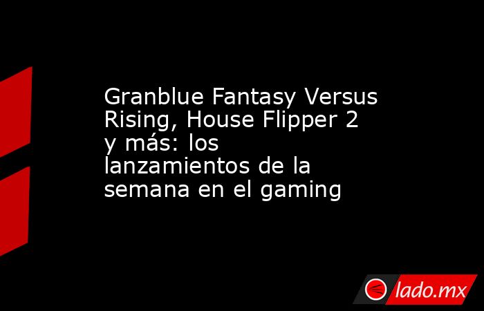Granblue Fantasy Versus Rising, House Flipper 2 y más: los lanzamientos de la semana en el gaming. Noticias en tiempo real