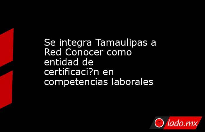 Se integra Tamaulipas a Red Conocer como entidad de certificaci?n en competencias laborales. Noticias en tiempo real