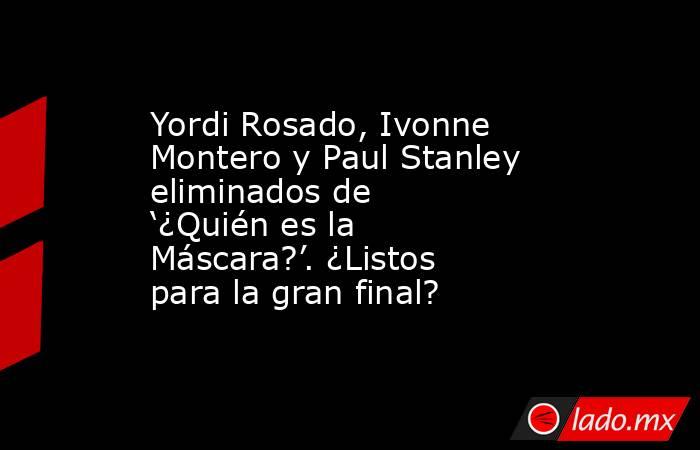 Yordi Rosado, Ivonne Montero y Paul Stanley eliminados de ‘¿Quién es la Máscara?’. ¿Listos para la gran final?. Noticias en tiempo real