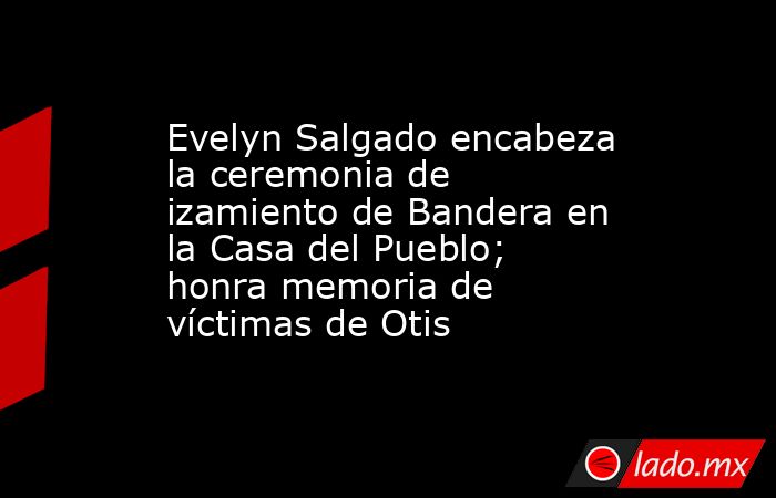 Evelyn Salgado encabeza la ceremonia de izamiento de Bandera en la Casa del Pueblo; honra memoria de víctimas de Otis. Noticias en tiempo real