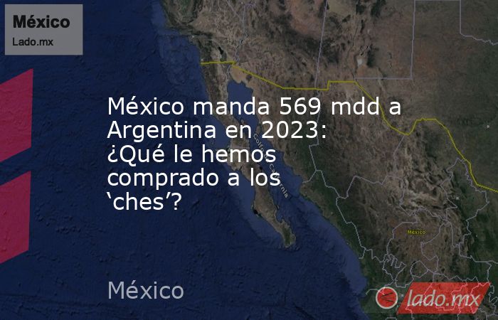 México manda 569 mdd a Argentina en 2023: ¿Qué le hemos comprado a los ‘ches’?. Noticias en tiempo real