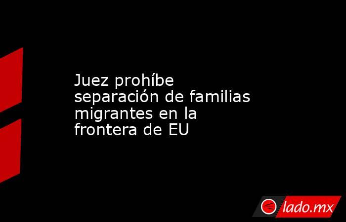 Juez prohíbe separación de familias migrantes en la frontera de EU. Noticias en tiempo real