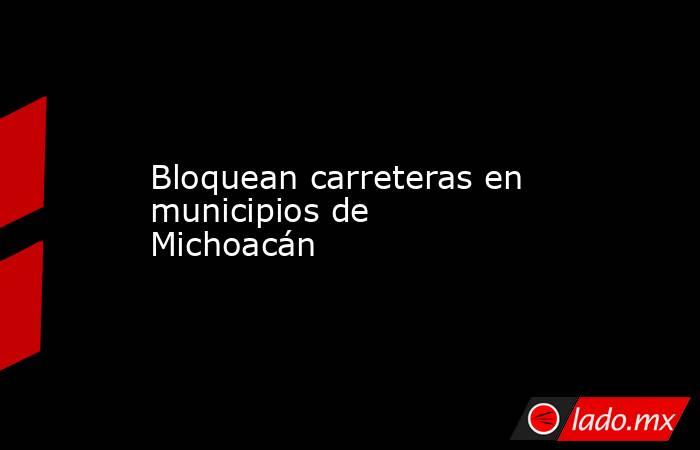 Bloquean carreteras en municipios de Michoacán. Noticias en tiempo real