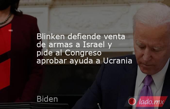 Blinken defiende venta de armas a Israel y pide al Congreso aprobar ayuda a Ucrania. Noticias en tiempo real