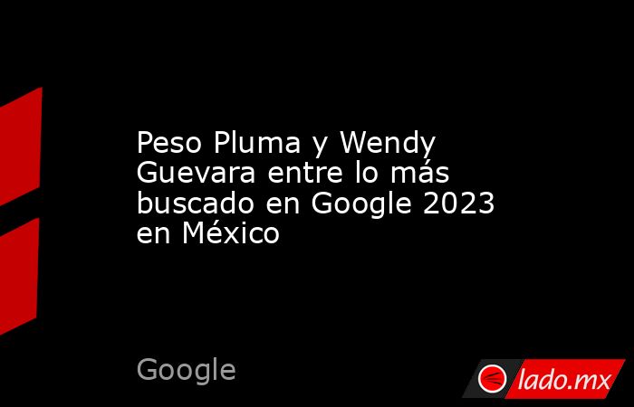 Peso Pluma y Wendy Guevara entre lo más buscado en Google 2023 en México. Noticias en tiempo real