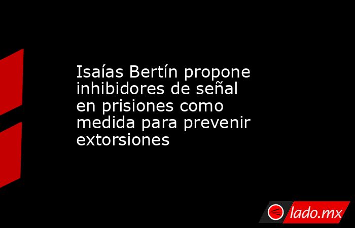 Isaías Bertín propone inhibidores de señal en prisiones como medida para prevenir extorsiones. Noticias en tiempo real