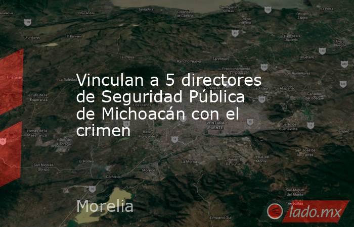 Vinculan a 5 directores de Seguridad Pública de Michoacán con el crimen. Noticias en tiempo real