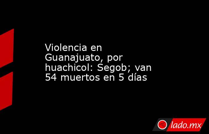 Violencia en Guanajuato, por huachicol: Segob; van 54 muertos en 5 días. Noticias en tiempo real