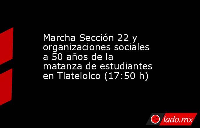 Marcha Sección 22 y organizaciones sociales a 50 años de la matanza de estudiantes en Tlatelolco (17:50 h). Noticias en tiempo real