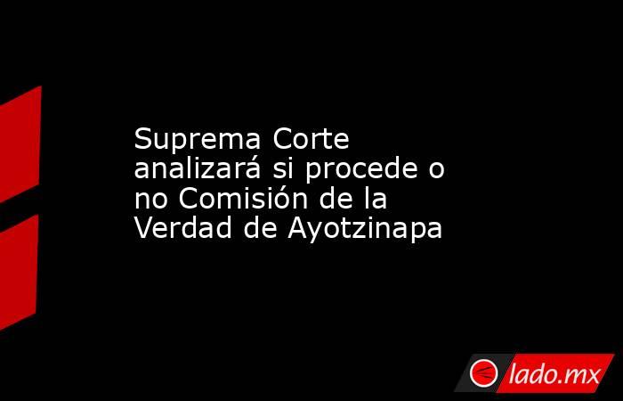 Suprema Corte analizará si procede o no Comisión de la Verdad de Ayotzinapa. Noticias en tiempo real