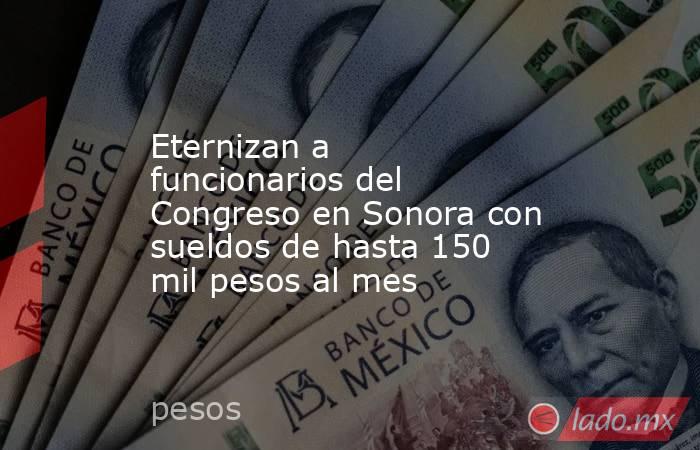 Eternizan a funcionarios del Congreso en Sonora con sueldos de hasta 150 mil pesos al mes. Noticias en tiempo real