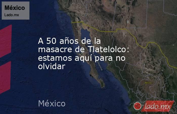 A 50 años de la masacre de Tlatelolco: estamos aquí para no olvidar. Noticias en tiempo real