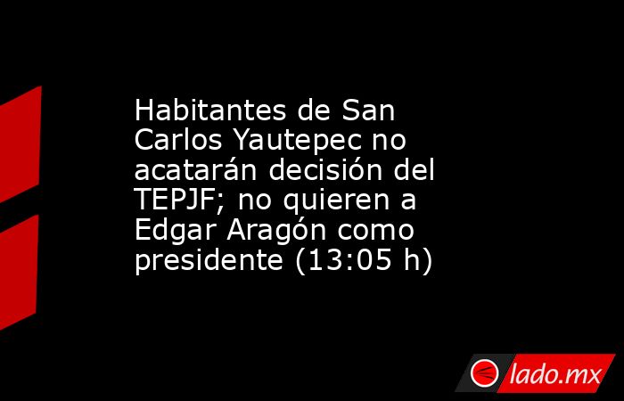 Habitantes de San Carlos Yautepec no acatarán decisión del TEPJF; no quieren a Edgar Aragón como presidente (13:05 h). Noticias en tiempo real
