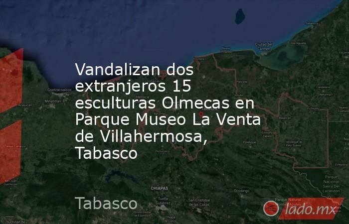 Vandalizan dos extranjeros 15 esculturas Olmecas en Parque Museo La Venta de Villahermosa, Tabasco. Noticias en tiempo real