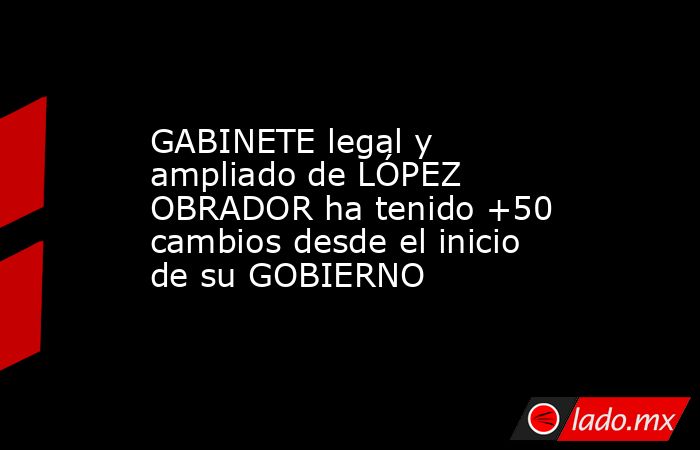 GABINETE legal y ampliado de LÓPEZ OBRADOR ha tenido +50 cambios desde ...
