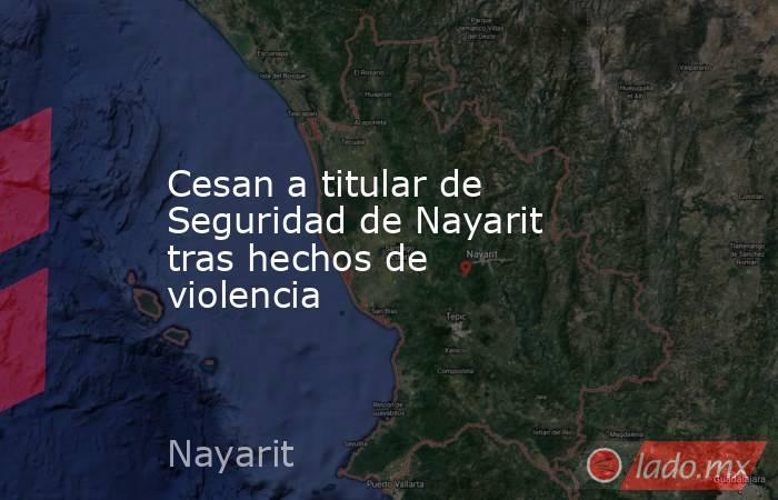Cesan a titular de Seguridad de Nayarit tras hechos de violencia. Noticias en tiempo real
