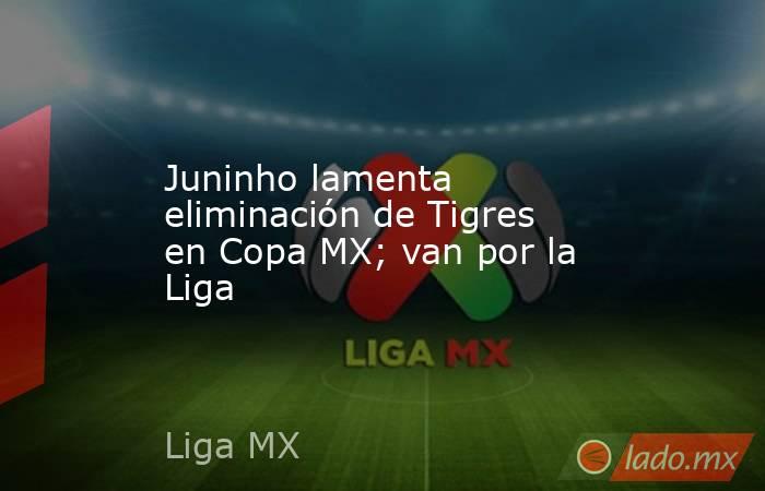 Juninho lamenta eliminación de Tigres en Copa MX; van por la Liga. Noticias en tiempo real