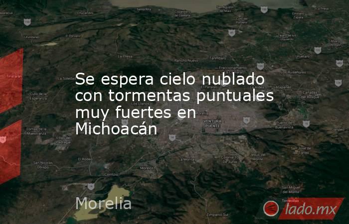 Se espera cielo nublado con tormentas puntuales muy fuertes en Michoacán. Noticias en tiempo real