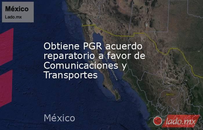 Obtiene PGR acuerdo reparatorio a favor de Comunicaciones y Transportes. Noticias en tiempo real