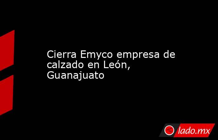 Cierra Emyco empresa de calzado en León, Guanajuato. Noticias en tiempo real