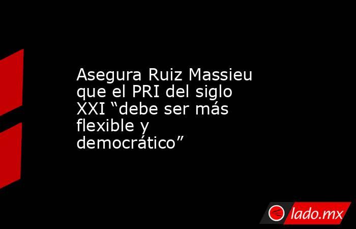 Asegura Ruiz Massieu que el PRI del siglo XXI “debe ser más flexible y democrático”. Noticias en tiempo real