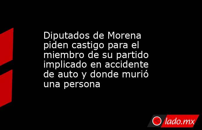 Diputados de Morena piden castigo para el miembro de su partido implicado en accidente de auto y donde murió una persona. Noticias en tiempo real
