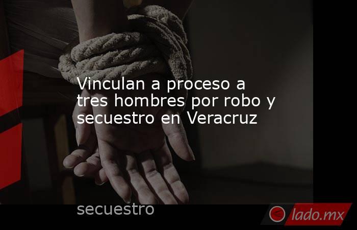 Vinculan a proceso a tres hombres por robo y secuestro en Veracruz. Noticias en tiempo real