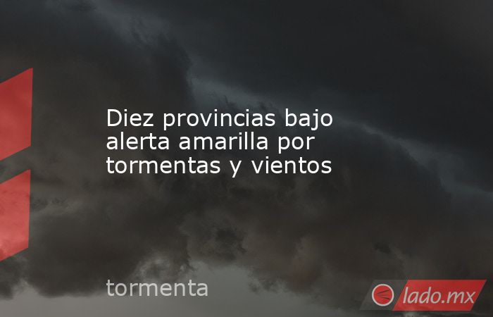 Diez provincias bajo alerta amarilla por tormentas y vientos - Lado.mx