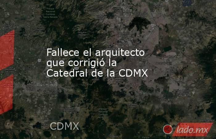 Fallece el arquitecto que corrigió la Catedral de la CDMX. Noticias en tiempo real