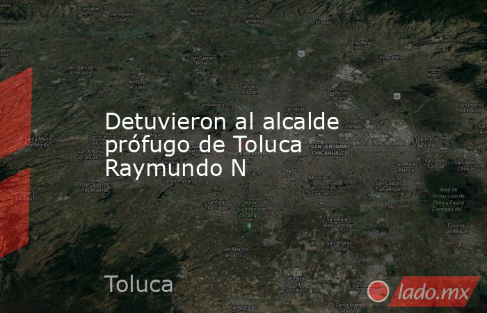 Detuvieron al alcalde prófugo de Toluca Raymundo N - Lado.mx