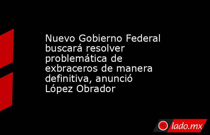 Nuevo Gobierno Federal buscará resolver problemática de exbraceros de manera definitiva, anunció López Obrador. Noticias en tiempo real