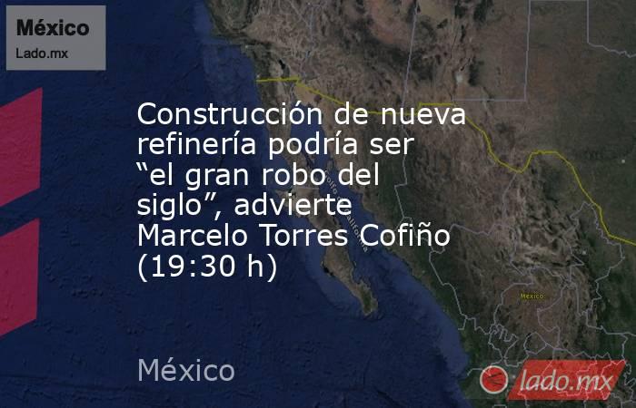 Construcción de nueva refinería podría ser “el gran robo del siglo”, advierte Marcelo Torres Cofiño (19:30 h). Noticias en tiempo real