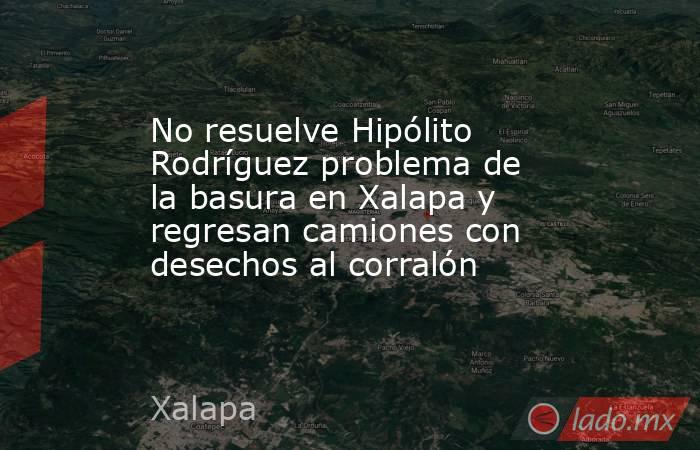 No resuelve Hipólito Rodríguez problema de la basura en Xalapa y regresan camiones con desechos al corralón. Noticias en tiempo real