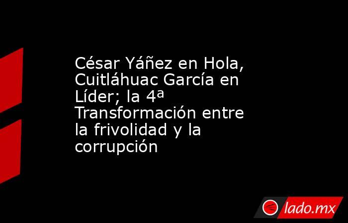 César Yáñez en Hola, Cuitláhuac García en Líder; la 4ª Transformación entre la frivolidad y la corrupción. Noticias en tiempo real