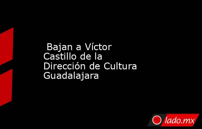  Bajan a Víctor Castillo de la Dirección de Cultura Guadalajara . Noticias en tiempo real