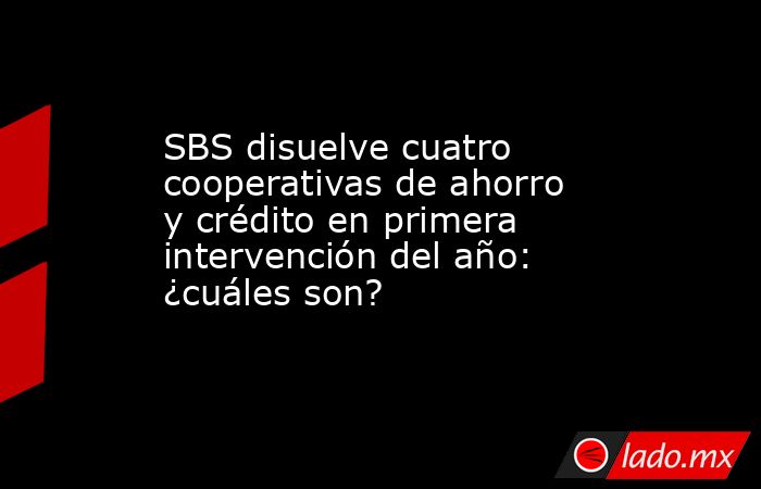 SBS disuelve cuatro cooperativas de ahorro y crédito en primera ...