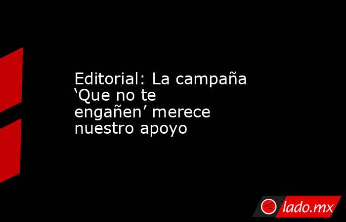 Editorial: La campaña ‘Que no te engañen’ merece nuestro apoyo - Lado.mx