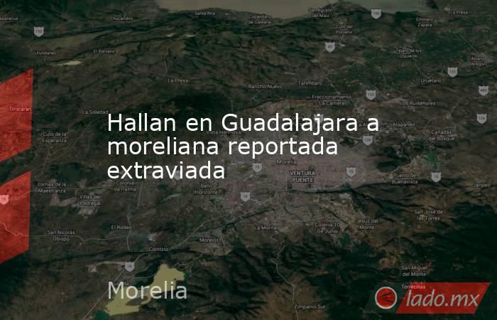 Hallan en Guadalajara a moreliana reportada extraviada. Noticias en tiempo real