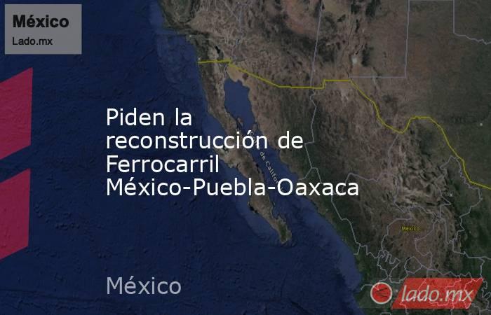 Piden la reconstrucción de Ferrocarril México-Puebla-Oaxaca. Noticias en tiempo real