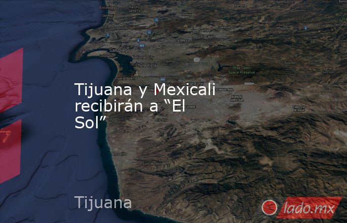 Tijuana y Mexicali recibirán a “El Sol”. Noticias en tiempo real