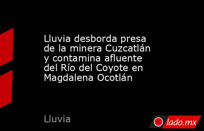 Lluvia desborda presa de la minera Cuzcatlán y contamina afluente del Río del Coyote en Magdalena Ocotlán. Noticias en tiempo real