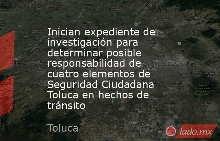 Inician expediente de investigación para determinar posible responsabilidad de cuatro elementos de Seguridad Ciudadana Toluca en hechos de tránsito. Noticias en tiempo real