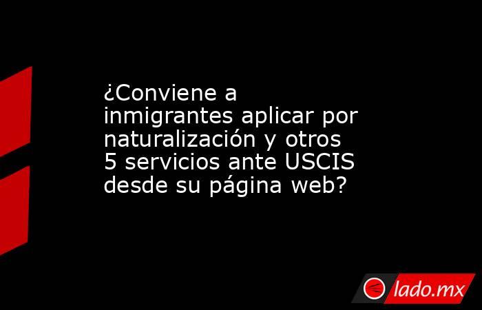 ¿Conviene a inmigrantes aplicar por naturalización y otros 5 servicios ante USCIS desde su página web?. Noticias en tiempo real