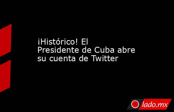¡Histórico! El Presidente de Cuba abre su cuenta de Twitter. Noticias en tiempo real