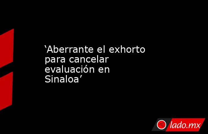 ‘Aberrante el exhorto para cancelar evaluación en Sinaloa’. Noticias en tiempo real