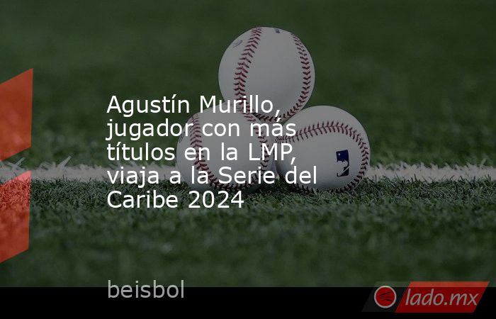 Agustín Murillo, jugador con más títulos en la LMP, viaja a la Serie del Caribe 2024. Noticias en tiempo real