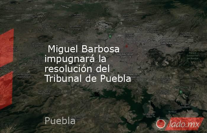  Miguel Barbosa impugnará la resolución del Tribunal de Puebla. Noticias en tiempo real