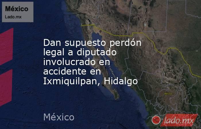 Dan supuesto perdón legal a diputado involucrado en accidente en Ixmiquilpan, Hidalgo. Noticias en tiempo real