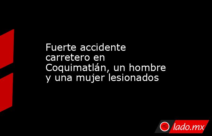 Fuerte accidente carretero en Coquimatlán, un hombre y una mujer lesionados. Noticias en tiempo real